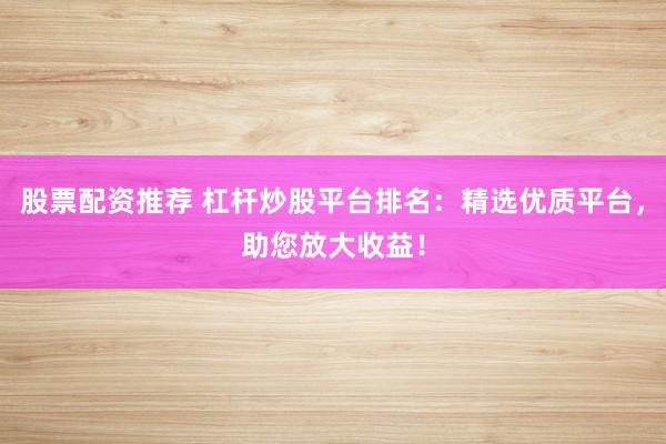 股票配资推荐 杠杆炒股平台排名：精选优质平台，助您放大收益！