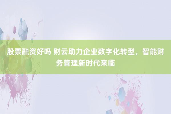 股票融资好吗 财云助力企业数字化转型，智能财务管理新时代来临