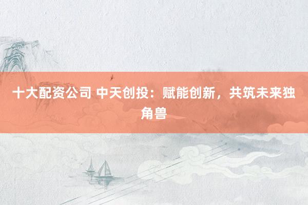 十大配资公司 中天创投:赋能创新,共筑未来独角兽