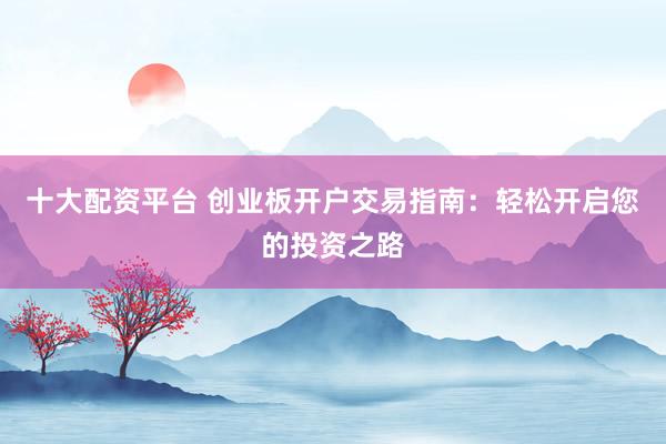 十大配资平台 创业板开户交易指南:轻松开启您的投资之路