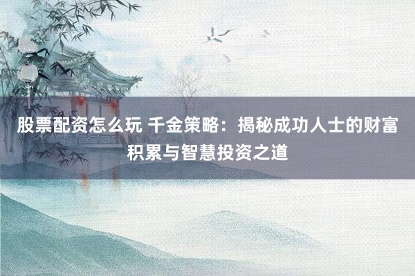 股票配资怎么玩 千金策略:揭秘成功人士的财富积累与智慧投资之道