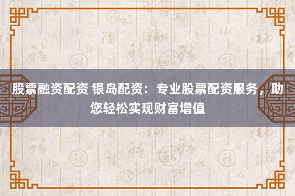 股票融资配资 银岛配资:专业股票配资服务,助您轻松实现财富增值