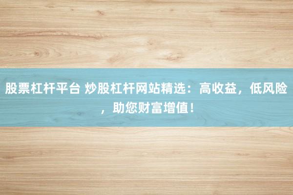 股票杠杆平台 炒股杠杆网站精选:高收益,低风险,助您财富增值!