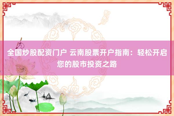 全国炒股配资门户 云南股票开户指南:轻松开启您的股市投资之路