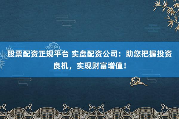 股票配资正规平台 实盘配资公司:助您把握投资良机,实现财富增值!