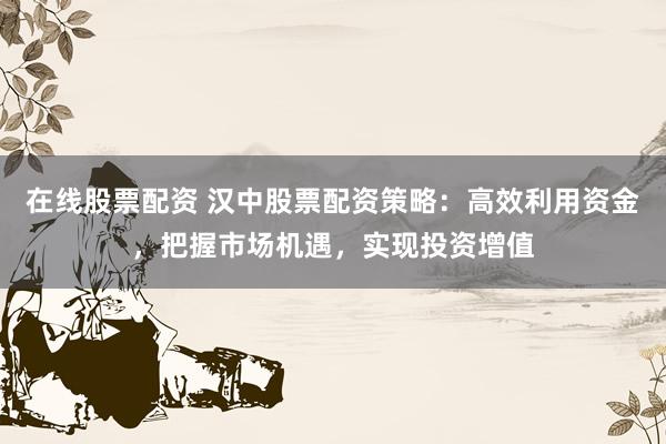 在线股票配资 汉中股票配资策略:高效利用资金,把握市场机遇,实现投资增值