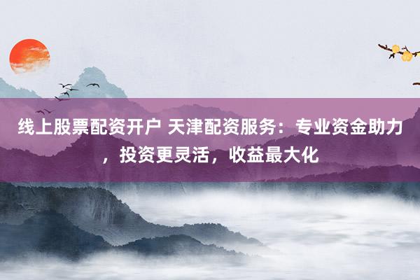 线上股票配资开户 天津配资服务:专业资金助力,投资更灵活,收益最大化