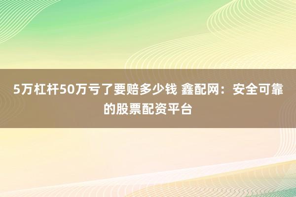 5万杠杆50万亏了要赔多少钱 鑫配网：安全可靠的股票配资平台