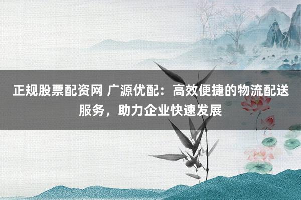 正规股票配资网 广源优配：高效便捷的物流配送服务，助力企业快速发展