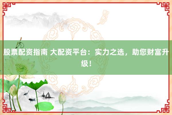 股票配资指南 大配资平台：实力之选，助您财富升级！