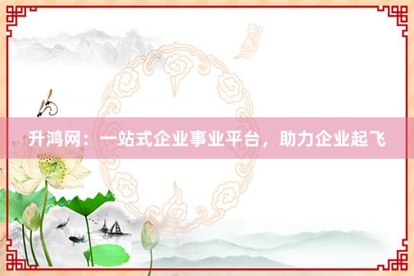 升鸿网：一站式企业事业平台，助力企业起飞