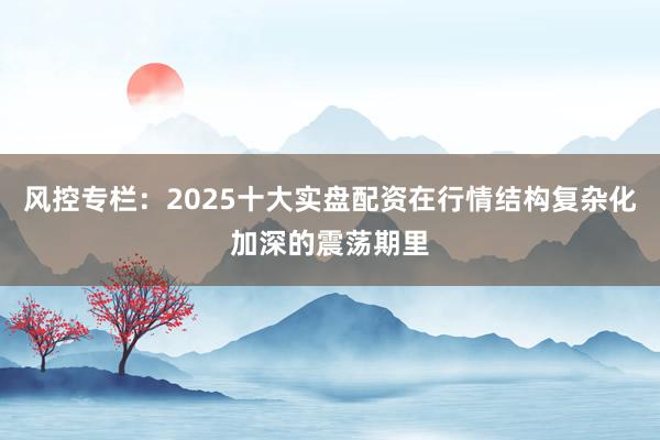 风控专栏：2025十大实盘配资在行情结构复杂化加深的震荡期里
