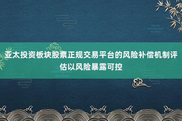 亚太投资板块股票正规交易平台的风险补偿机制评估以风险暴露可控