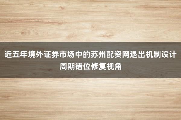 近五年境外证券市场中的苏州配资网退出机制设计周期错位修复视角