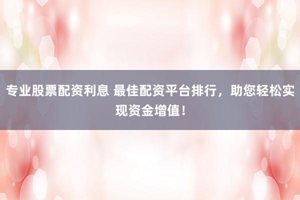 专业股票配资利息 最佳配资平台排行，助您轻松实现资金增值！