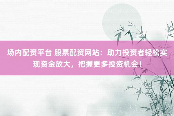 场内配资平台 股票配资网站:助力投资者轻松实现资金放大,把握更多投资机会!