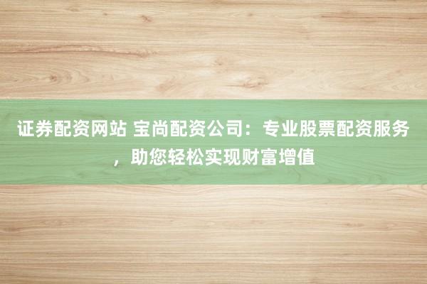 证券配资网站 宝尚配资公司：专业股票配资服务，助您轻松实现财富增值