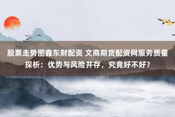 股票走势图鑫东财配资 文商期货配资网服务质量探析：优势与风险并存，究竟好不好？