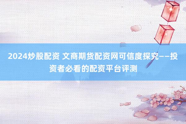 2024炒股配资 文商期货配资网可信度探究——投资者必看的配资平台评测