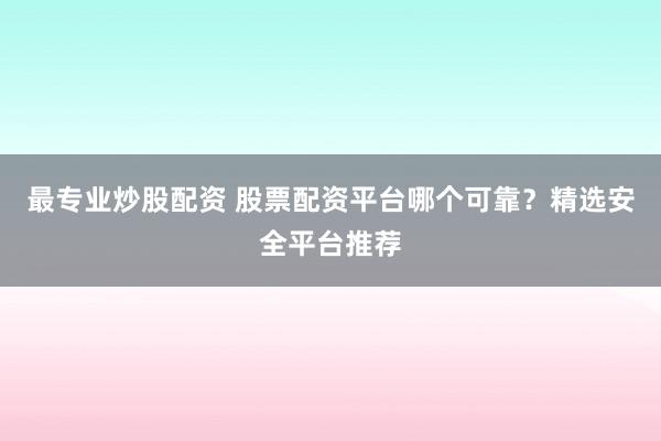 最专业炒股配资 股票配资平台哪个可靠?精选安全平台推荐