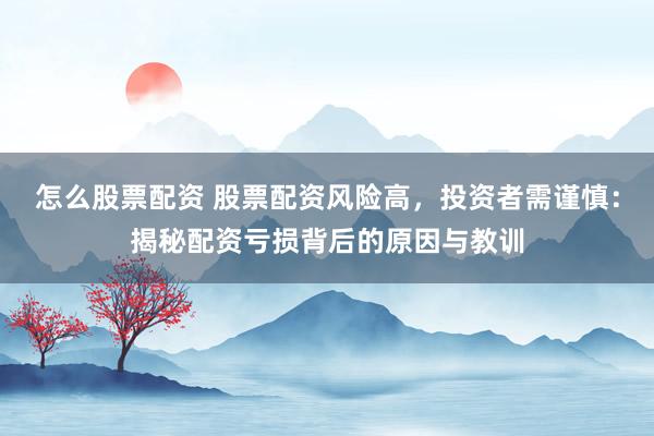 怎么股票配资 股票配资风险高，投资者需谨慎：揭秘配资亏损背后的原因与教训
