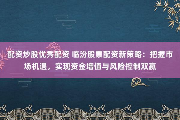 配资炒股优秀配资 临汾股票配资新策略：把握市场机遇，实现资金增值与风险控制双赢