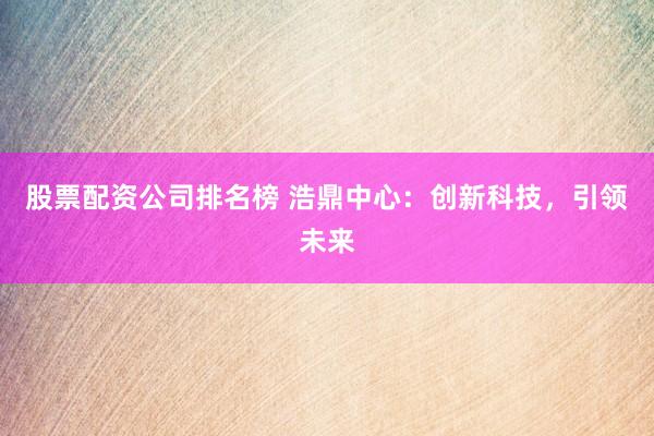 股票配资公司排名榜 浩鼎中心：创新科技，引领未来