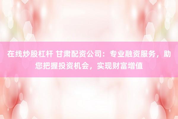 在线炒股杠杆 甘肃配资公司：专业融资服务，助您把握投资机会，实现财富增值