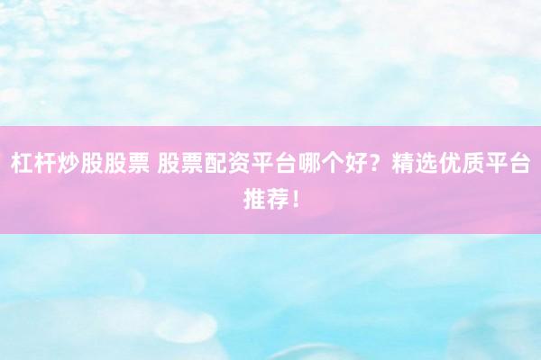 杠杆炒股股票 股票配资平台哪个好？精选优质平台推荐！