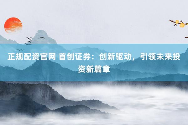 正规配资官网 首创证券:创新驱动,引领未来投资新篇章