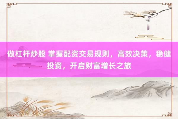 做杠杆炒股 掌握配资交易规则,高效决策,稳健投资,开启财富增长之旅