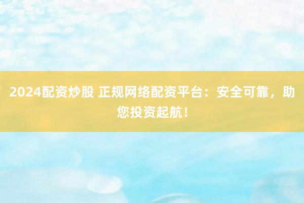 2024配资炒股 正规网络配资平台:安全可靠,助您投资起航!