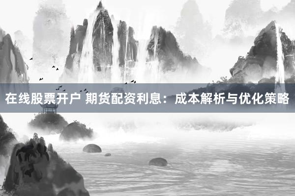 在线股票开户 期货配资利息：成本解析与优化策略