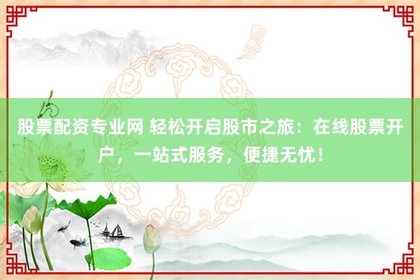 股票配资专业网 轻松开启股市之旅:在线股票开户,一站式服务,便捷无忧!