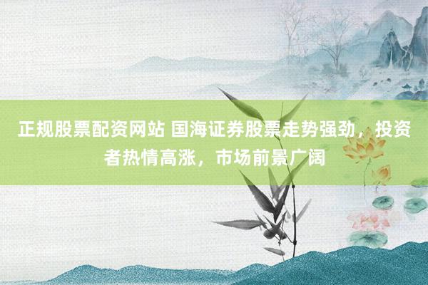 正规股票配资网站 国海证券股票走势强劲,投资者热情高涨,市场前景广阔