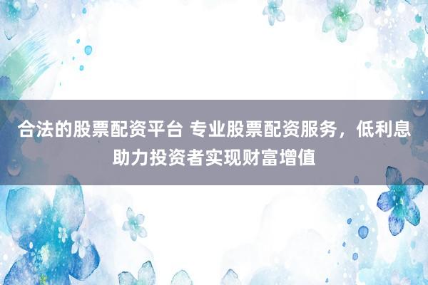 合法的股票配资平台 专业股票配资服务，低利息助力投资者实现财富增值