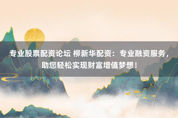 专业股票配资论坛 柳新华配资：专业融资服务，助您轻松实现财富增值梦想！