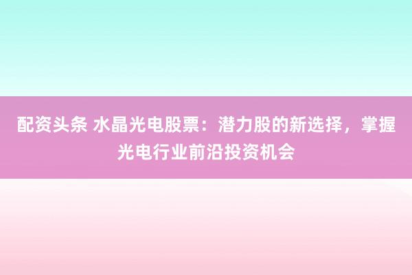 配资头条 水晶光电股票：潜力股的新选择，掌握光电行业前沿投资机会
