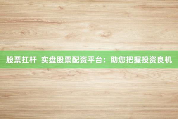 股票扛杆  实盘股票配资平台：助您把握投资良机