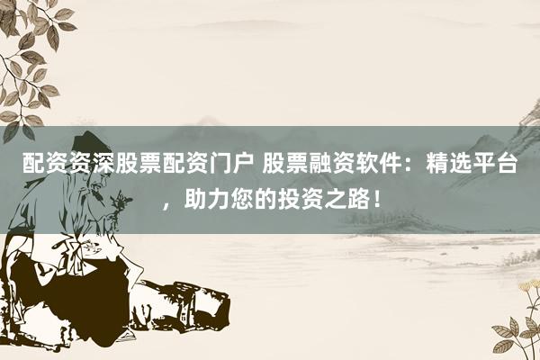 配资资深股票配资门户 股票融资软件：精选平台，助力您的投资之路！