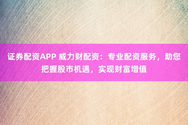 证券配资APP 威力财配资：专业配资服务，助您把握股市机遇，实现财富增值