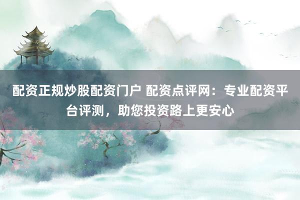 配资正规炒股配资门户 配资点评网：专业配资平台评测，助您投资路上更安心