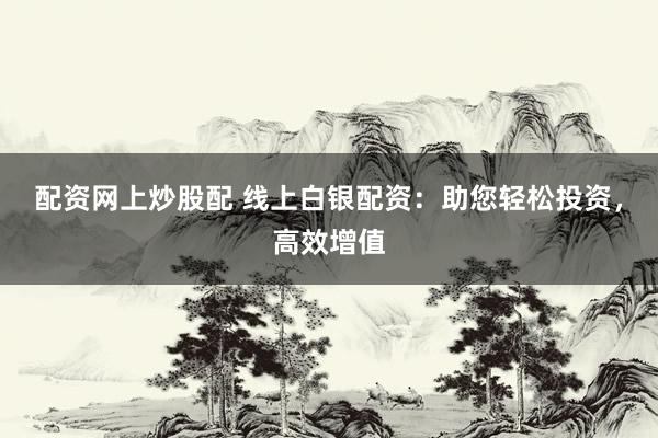 配资网上炒股配 线上白银配资：助您轻松投资，高效增值