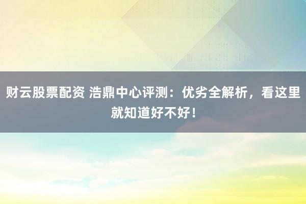 财云股票配资 浩鼎中心评测：优劣全解析，看这里就知道好不好！