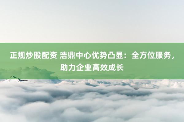 正规炒股配资 浩鼎中心优势凸显：全方位服务，助力企业高效成长