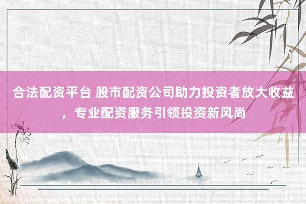 合法配资平台 股市配资公司助力投资者放大收益，专业配资服务引领投资新风尚