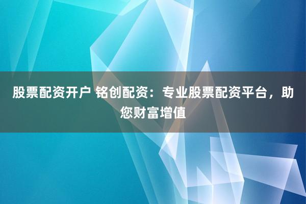 股票配资开户 铭创配资：专业股票配资平台，助您财富增值