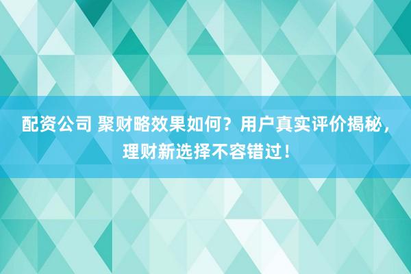 配资公司 聚财略效果如何？用户真实评价揭秘，理财新选择不容错过！