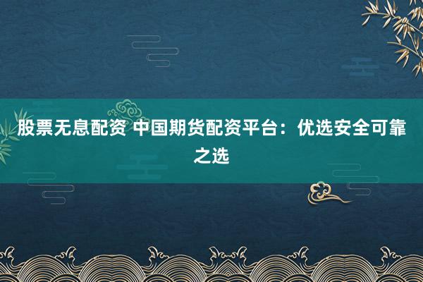 股票无息配资 中国期货配资平台：优选安全可靠之选