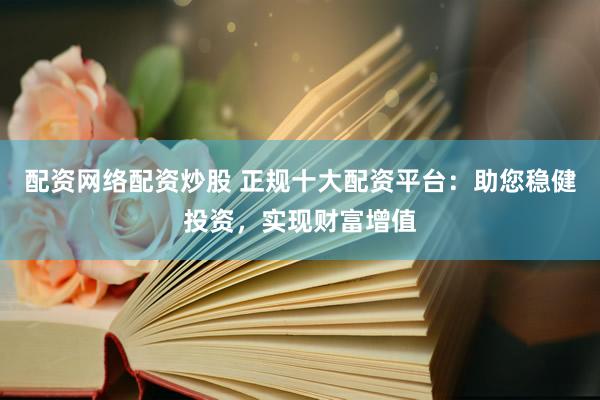 配资网络配资炒股 正规十大配资平台：助您稳健投资，实现财富增值